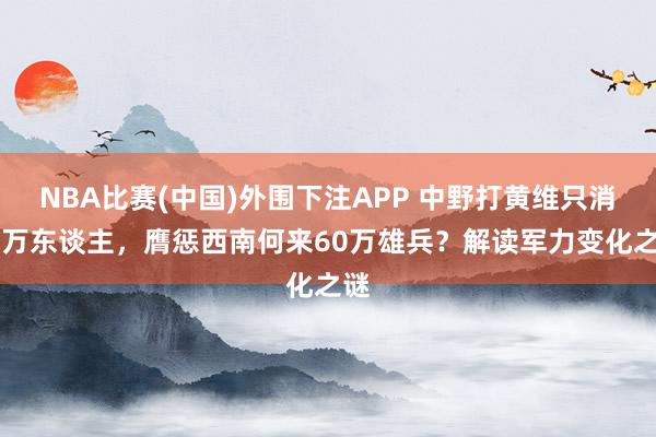 NBA比赛(中国)外围下注APP 中野打黄维只消16万东谈主，膺惩西南何来60万雄兵？解读军力变化之谜