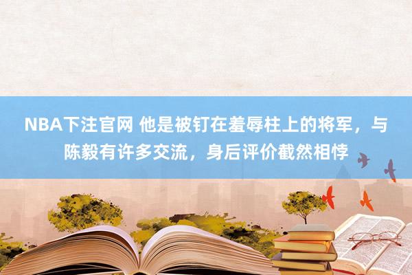 NBA下注官网 他是被钉在羞辱柱上的将军，与陈毅有许多交流，身后评价截然相悖