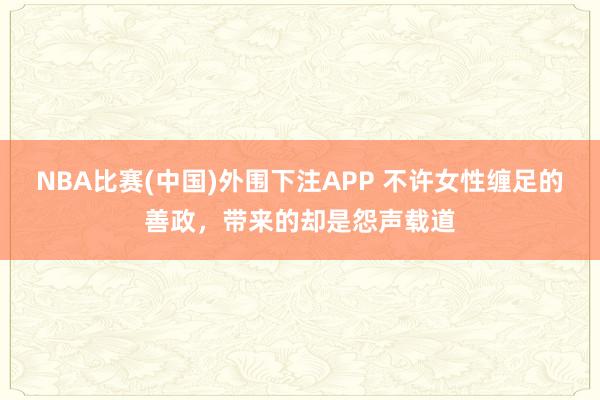 NBA比赛(中国)外围下注APP 不许女性缠足的善政，带来的却是怨声载道