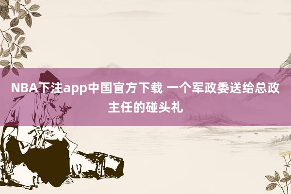 NBA下注app中国官方下载 一个军政委送给总政主任的碰头礼