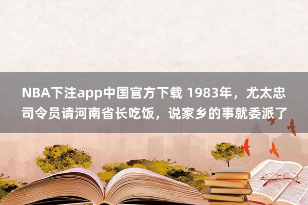 NBA下注app中国官方下载 1983年，尤太忠司令员请河南省长吃饭，说家乡的事就委派了