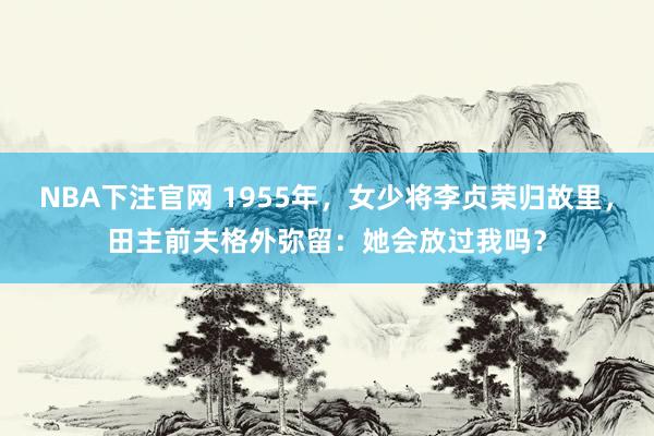 NBA下注官网 1955年，女少将李贞荣归故里，田主前夫格外弥留：她会放过我吗？