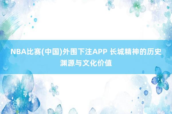 NBA比赛(中国)外围下注APP 长城精神的历史渊源与文化价值
