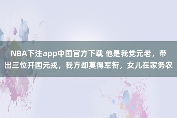 NBA下注app中国官方下载 他是我党元老,带出三位开国元戎,我方却莫得军衔,女儿在家务农