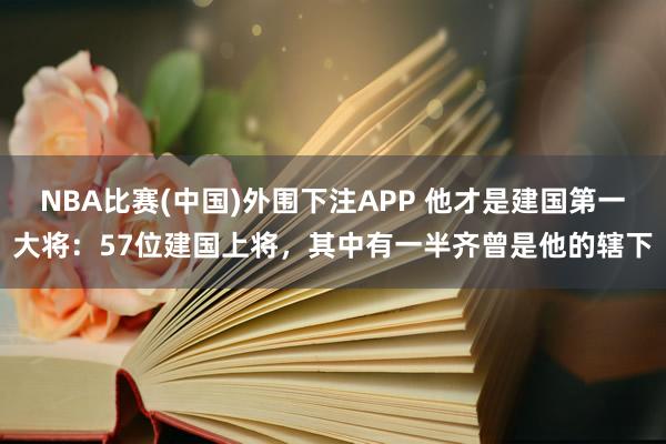 NBA比赛(中国)外围下注APP 他才是建国第一大将：57位建国上将，其中有一半齐曾是他的辖下