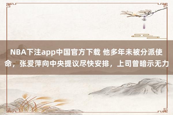 NBA下注app中国官方下载 他多年未被分派使命,张爱萍向中央提议尽快安排,上司曾暗示无力