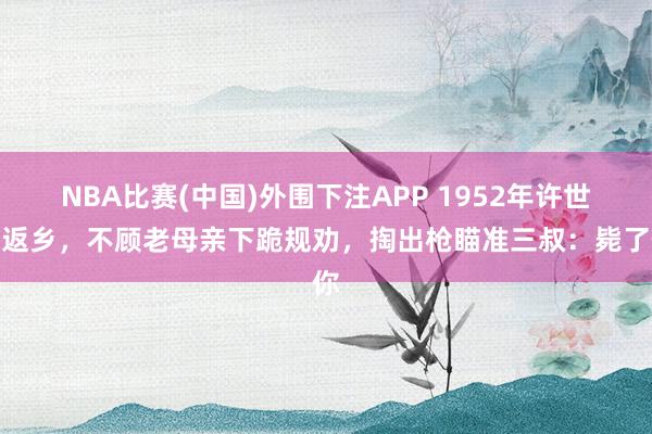NBA比赛(中国)外围下注APP 1952年许世友返乡，不顾老母亲下跪规劝，掏出枪瞄准三叔：毙了你