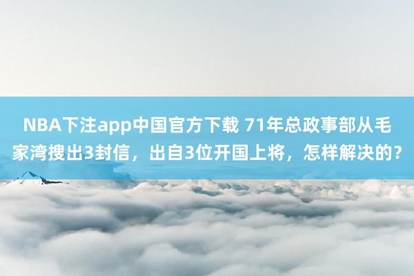 NBA下注app中国官方下载 71年总政事部从毛家湾搜出3封信，出自3位开国上将，怎样解决的？