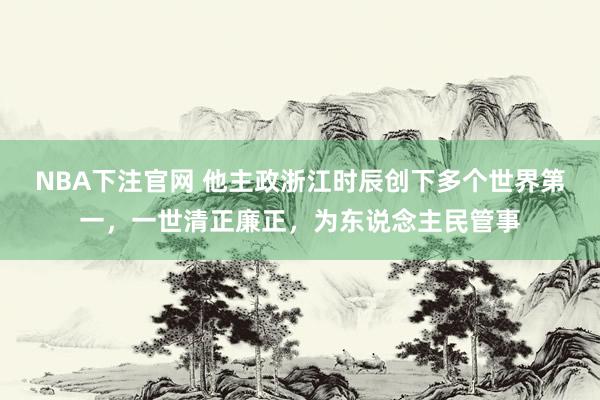 NBA下注官网 他主政浙江时辰创下多个世界第一，一世清正廉正，为东说念主民管事