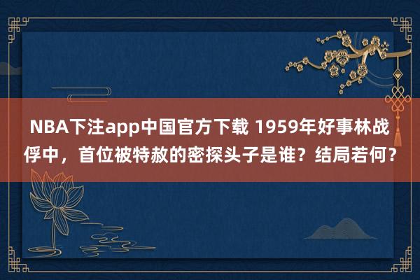 NBA下注app中国官方下载 1959年好事林战俘中，首位被特赦的密探头子是谁？结局若何？