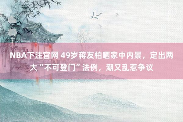 NBA下注官网 49岁蒋友柏晒家中内景，定出两大“不可登门”法例，潮又乱惹争议