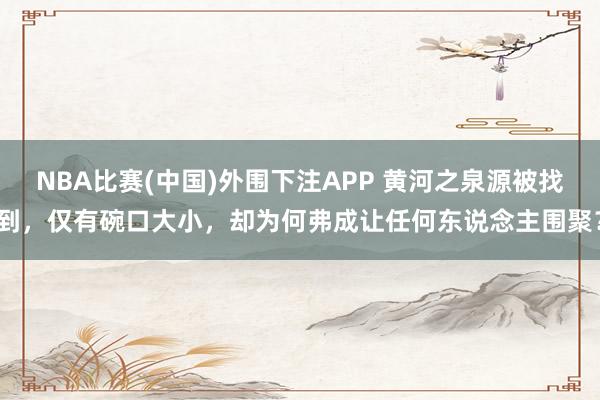 NBA比赛(中国)外围下注APP 黄河之泉源被找到，仅有碗口大小，却为何弗成让任何东说念主围聚？