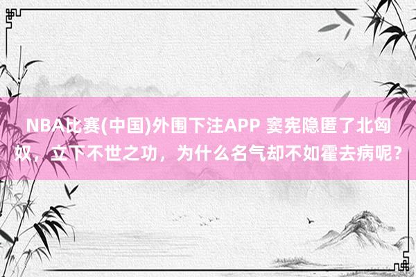 NBA比赛(中国)外围下注APP 窦宪隐匿了北匈奴，立下不世之功，为什么名气却不如霍去病呢？