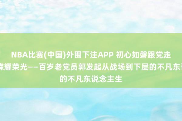 NBA比赛(中国)外围下注APP 初心如磐跟党走 岁月峥嵘耀荣光——百岁老党员郭发起从战场到下层的不凡东说念主生