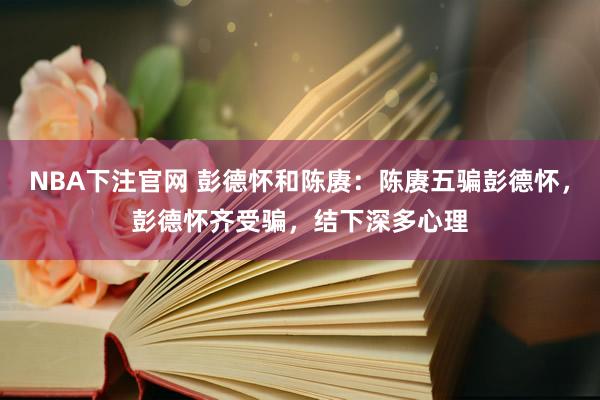 NBA下注官网 彭德怀和陈赓:陈赓五骗彭德怀,彭德怀齐受骗,结下深多心理