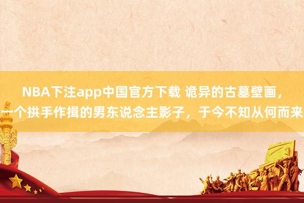 NBA下注app中国官方下载 诡异的古墓壁画，一个拱手作揖的男东说念主影子，于今不知从何而来