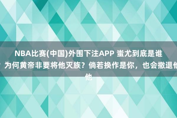 NBA比赛(中国)外围下注APP 蚩尤到底是谁?为何黄帝非要将他灭族?倘若换作是你,也会撤退他