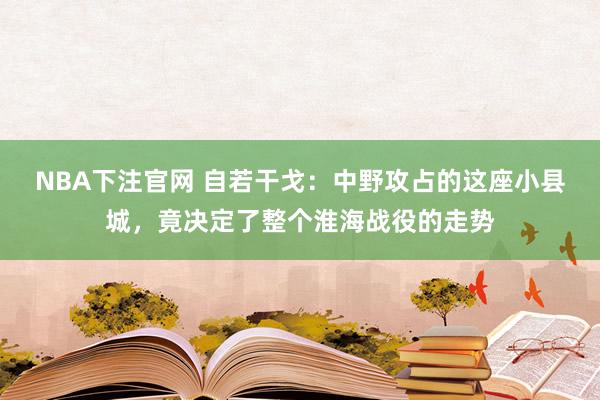 NBA下注官网 自若干戈：中野攻占的这座小县城，竟决定了整个淮海战役的走势