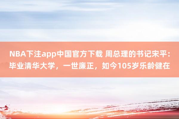 NBA下注app中国官方下载 周总理的书记宋平：毕业清华大学，一世廉正，如今105岁乐龄健在
