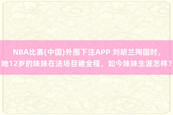 NBA比赛(中国)外围下注APP 刘胡兰殉国时,她12岁的妹妹在法场目睹全程,如今妹妹生涯怎样?