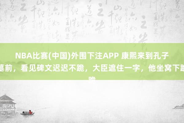 NBA比赛(中国)外围下注APP 康熙来到孔子墓前，看见碑文迟迟不跪，大臣遮住一字，他坐窝下跪