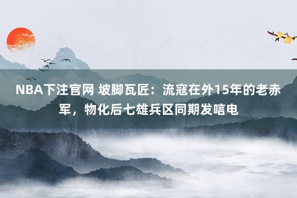 NBA下注官网 坡脚瓦匠：流寇在外15年的老赤军，物化后七雄兵区同期发唁电