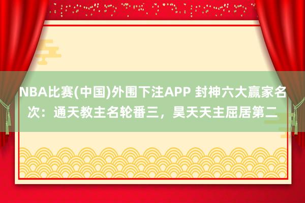 NBA比赛(中国)外围下注APP 封神六大赢家名次：通天教主名轮番三，昊天天主屈居第二
