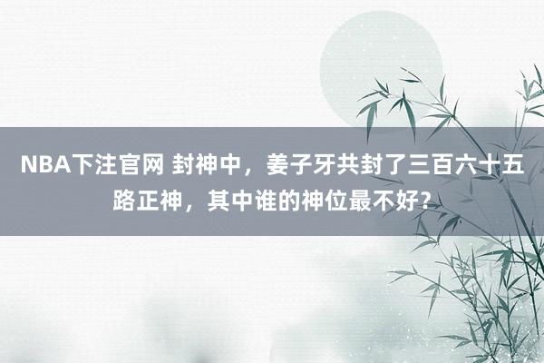 NBA下注官网 封神中，姜子牙共封了三百六十五路正神，其中谁的神位最不好？
