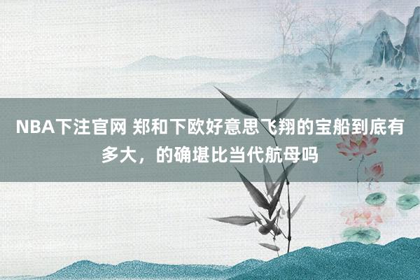 NBA下注官网 郑和下欧好意思飞翔的宝船到底有多大，的确堪比当代航母吗