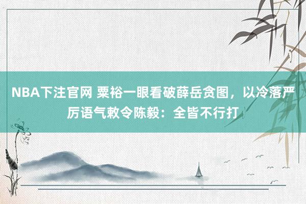 NBA下注官网 粟裕一眼看破薛岳贪图，以冷落严厉语气敕令陈毅：全皆不行打