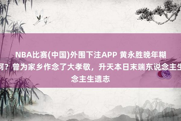 NBA比赛(中国)外围下注APP 黄永胜晚年糊口若何？曾为家乡作念了大孝敬，升天本日末端东说念主生遗志