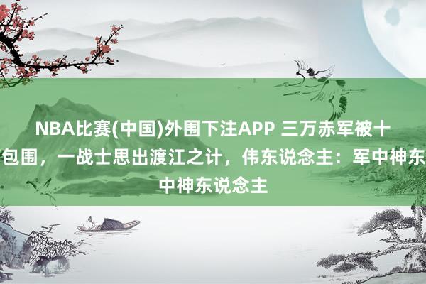 NBA比赛(中国)外围下注APP 三万赤军被十万雄师包围，一战士思出渡江之计，伟东说念主：军中神东说念主