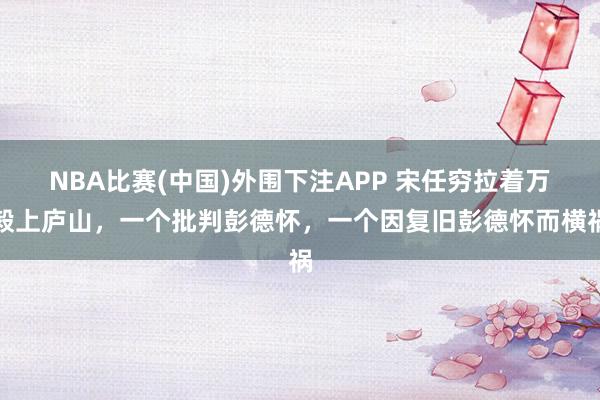 NBA比赛(中国)外围下注APP 宋任穷拉着万毅上庐山，一个批判彭德怀，一个因复旧彭德怀而横祸