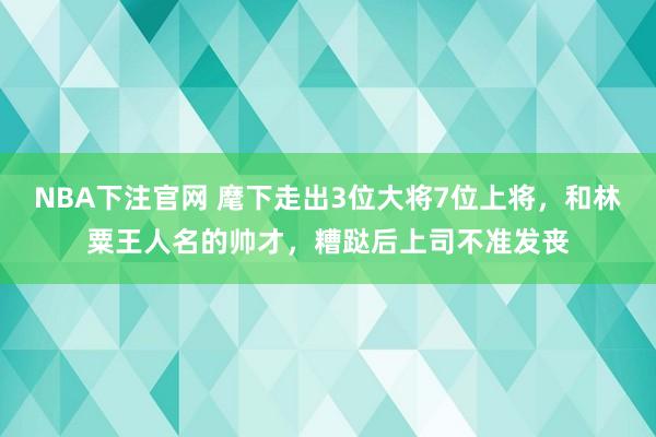 NBA下注官网 麾下走出3位大将7位上将，和林粟王人名的帅才，糟跶后上司不准发丧