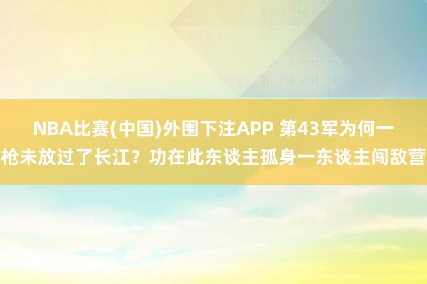NBA比赛(中国)外围下注APP 第43军为何一枪未放过了长江？功在此东谈主孤身一东谈主闯敌营