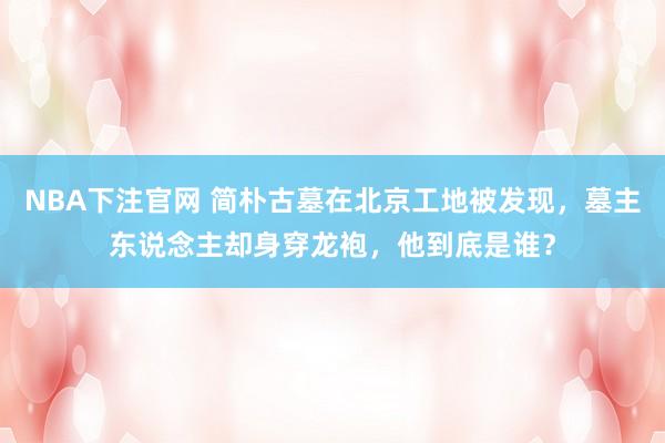 NBA下注官网 简朴古墓在北京工地被发现，墓主东说念主却身穿龙袍，他到底是谁？