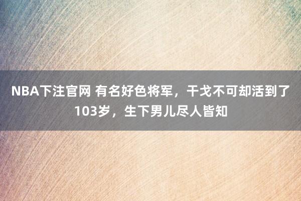 NBA下注官网 有名好色将军，干戈不可却活到了103岁，生下男儿尽人皆知