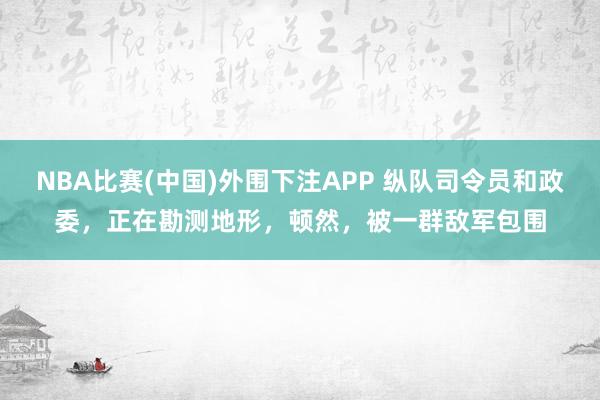 NBA比赛(中国)外围下注APP 纵队司令员和政委，正在勘测地形，顿然，被一群敌军包围