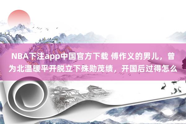 NBA下注app中国官方下载 傅作义的男儿，曾为北温暖平开脱立下殊勋茂绩，开国后过得怎么