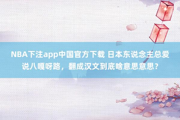 NBA下注app中国官方下载 日本东说念主总爱说八嘎呀路，翻成汉文到底啥意思意思？