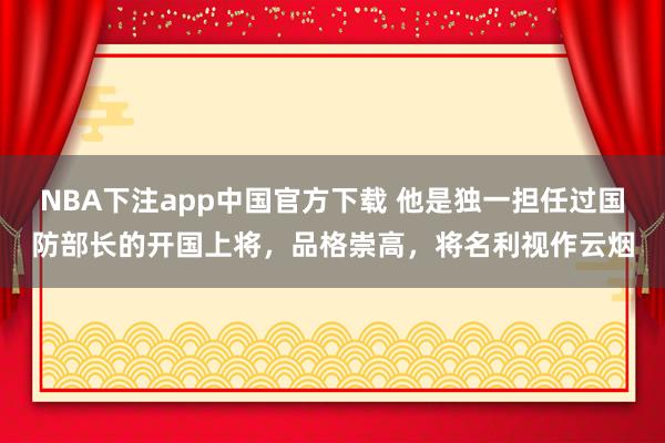 NBA下注app中国官方下载 他是独一担任过国防部长的开国上将,品格崇高,将名利视作云烟