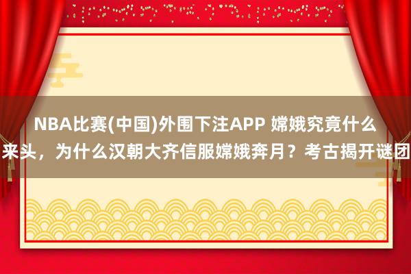 NBA比赛(中国)外围下注APP 嫦娥究竟什么来头，为什么汉朝大齐信服嫦娥奔月？考古揭开谜团