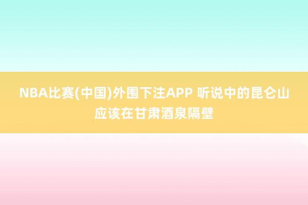 NBA比赛(中国)外围下注APP 听说中的昆仑山应该在甘肃酒泉隔壁