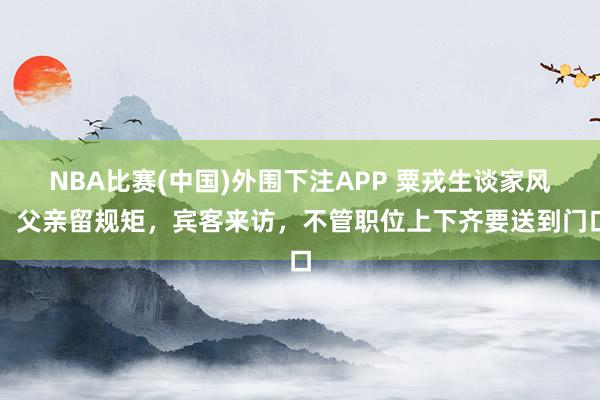 NBA比赛(中国)外围下注APP 粟戎生谈家风：父亲留规矩，宾客来访，不管职位上下齐要送到门口