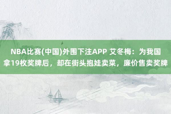 NBA比赛(中国)外围下注APP 艾冬梅：为我国拿19枚奖牌后，却在街头抱娃卖菜，廉价售卖奖牌