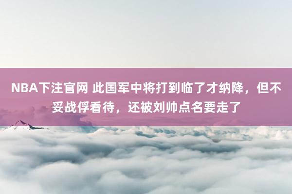 NBA下注官网 此国军中将打到临了才纳降，但不妥战俘看待，还被刘帅点名要走了