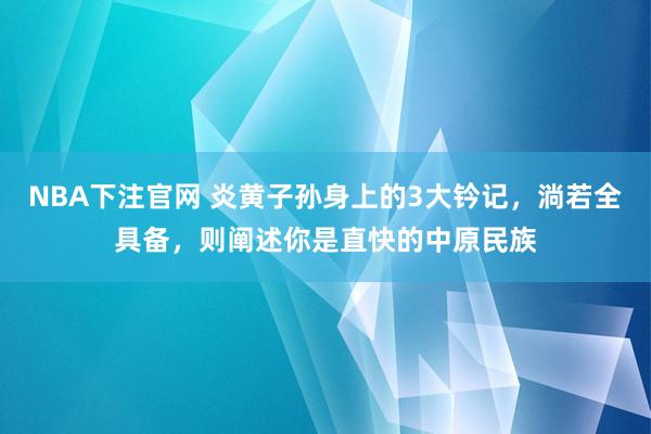 NBA下注官网 炎黄子孙身上的3大钤记，淌若全具备，则阐述你是直快的中原民族