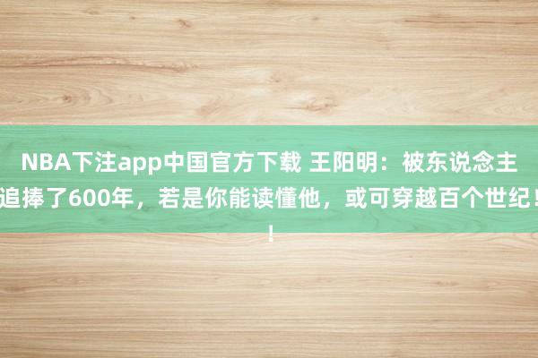 NBA下注app中国官方下载 王阳明：被东说念主追捧了600年，若是你能读懂他，或可穿越百个世纪！