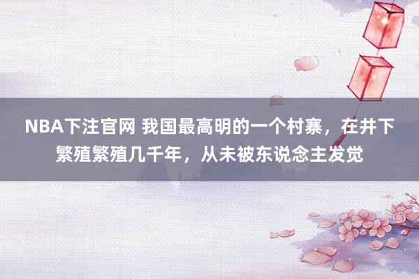 NBA下注官网 我国最高明的一个村寨，在井下繁殖繁殖几千年，从未被东说念主发觉