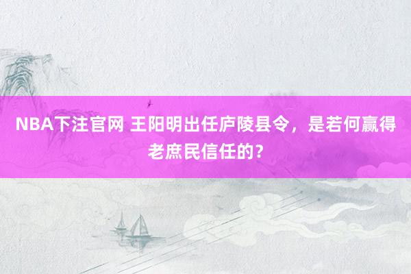 NBA下注官网 王阳明出任庐陵县令，是若何赢得老庶民信任的？